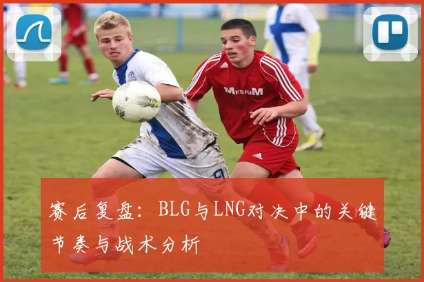 赛后复盘：BLG与LNG对决中的关键节奏与战术分析