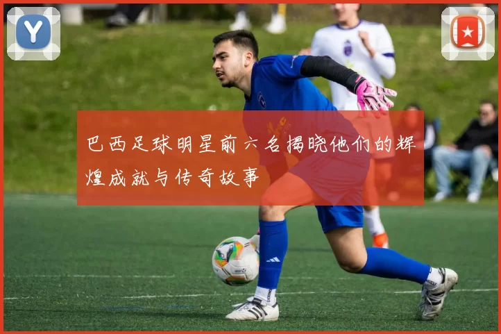 巴西足球明星前六名揭晓他们的辉煌成就与传奇故事