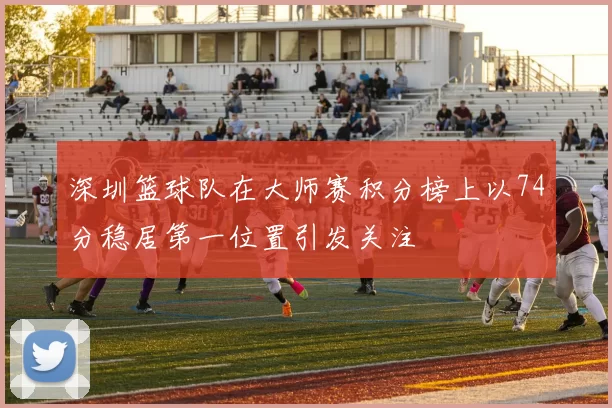 深圳篮球队在大师赛积分榜上以74分稳居第一位置引发关注
