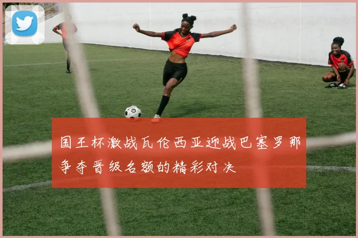 国王杯激战瓦伦西亚迎战巴塞罗那争夺晋级名额的精彩对决