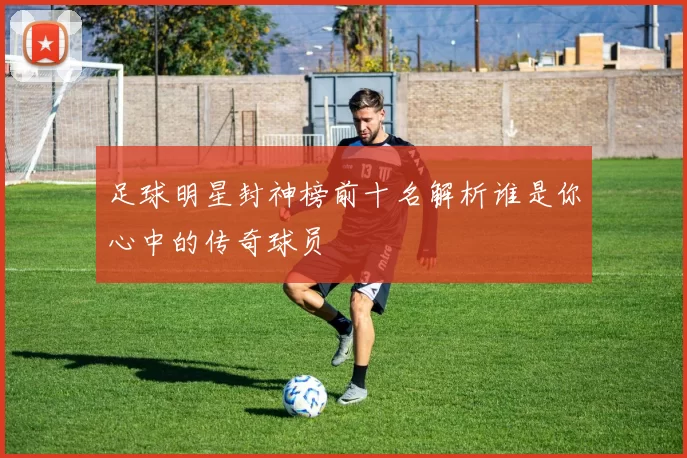 足球明星封神榜前十名解析谁是你心中的传奇球员