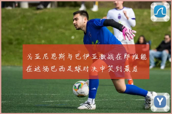 戈亚尼恩斯与巴伊亚激战在即谁能在这场巴西足球对决中笑到最后