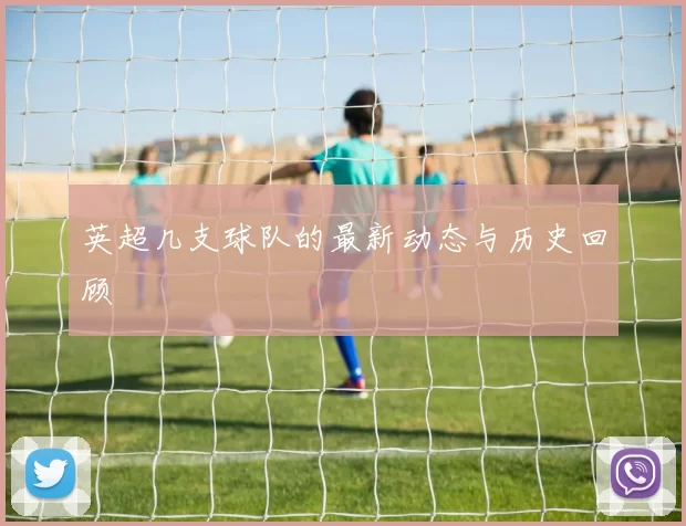 英超几支球队的最新动态与历史回顾