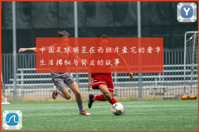 中国足球明星在西班牙豪宅的奢华生活揭秘与背后的故事