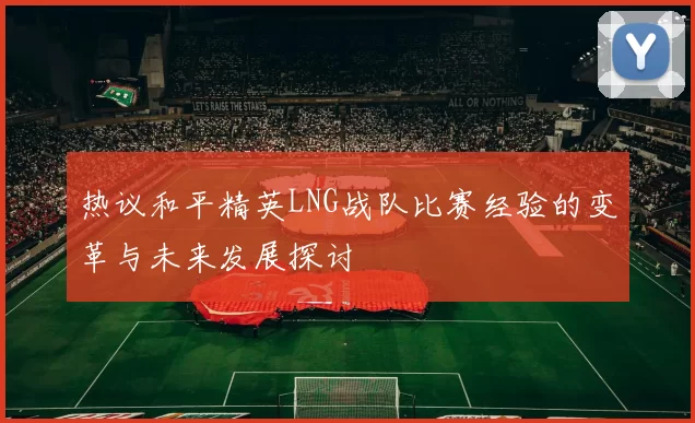 热议和平精英LNG战队比赛经验的变革与未来发展探讨