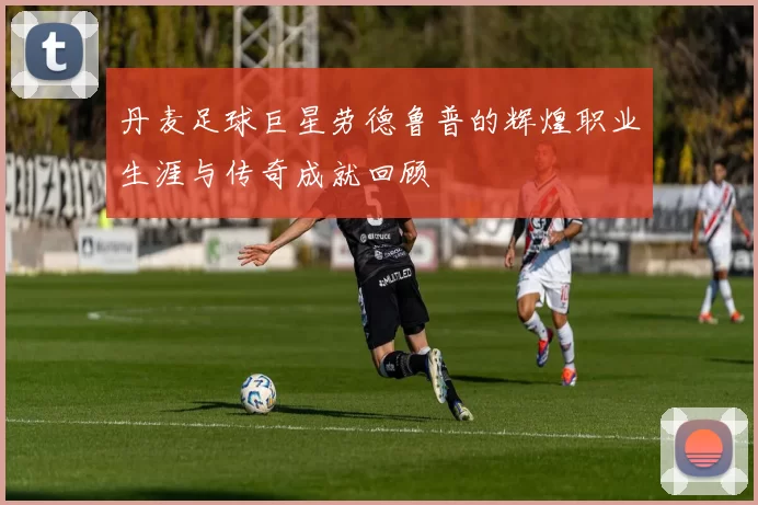 丹麦足球巨星劳德鲁普的辉煌职业生涯与传奇成就回顾
