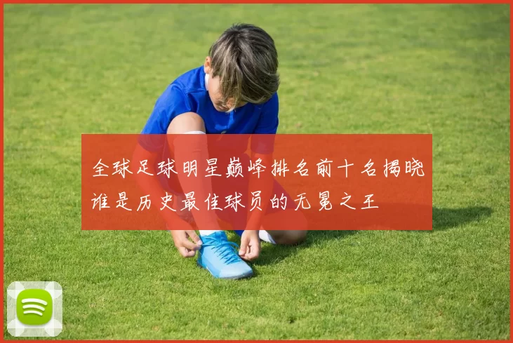 全球足球明星巅峰排名前十名揭晓谁是历史最佳球员的无冕之王