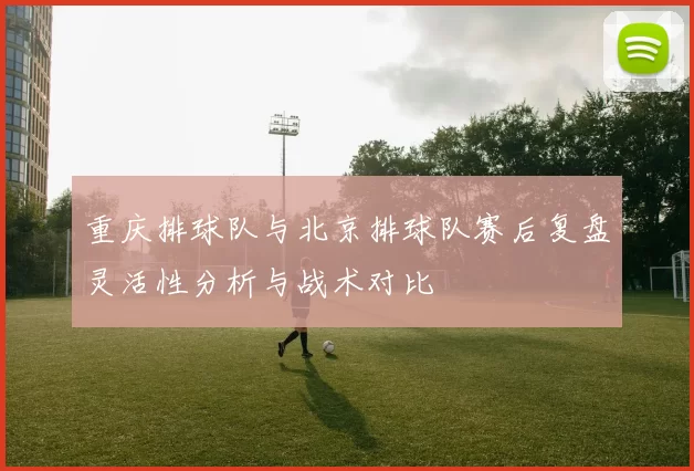 重庆排球队与北京排球队赛后复盘灵活性分析与战术对比