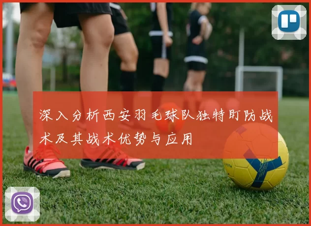 深入分析西安羽毛球队独特盯防战术及其战术优势与应用