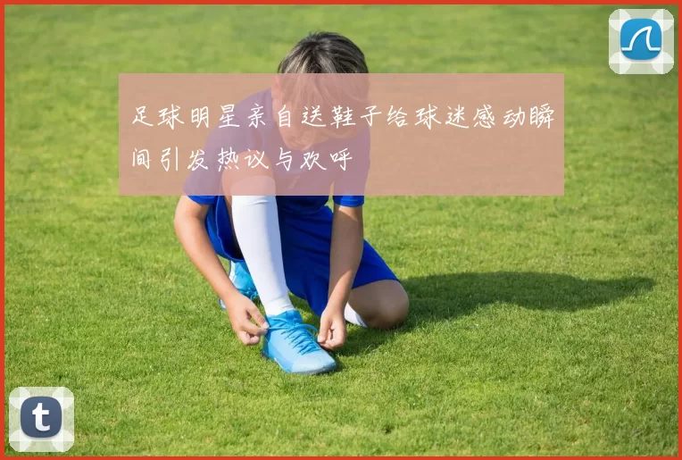 足球明星亲自送鞋子给球迷感动瞬间引发热议与欢呼