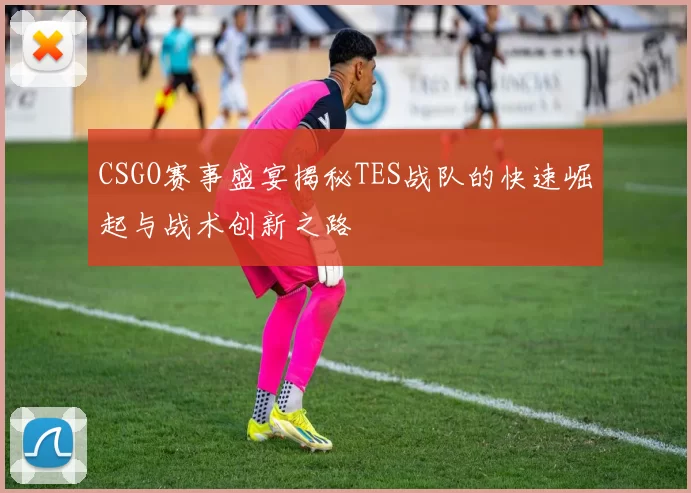 CSGO赛事盛宴揭秘TES战队的快速崛起与战术创新之路