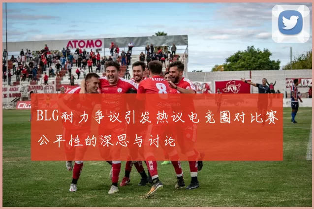 BLG耐力争议引发热议电竞圈对比赛公平性的深思与讨论