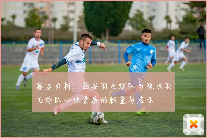 赛后分析：西安羽毛球队与深圳羽毛球队心理素质的较量与启示