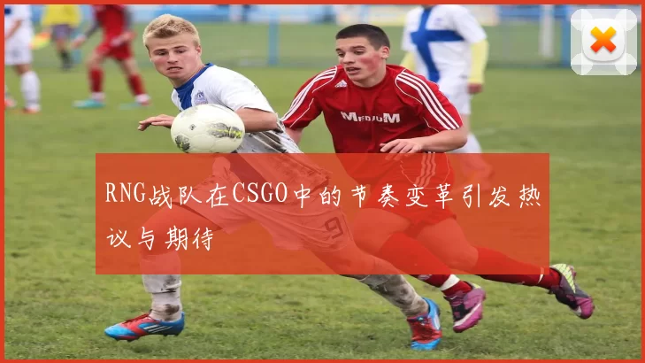 RNG战队在CSGO中的节奏变革引发热议与期待