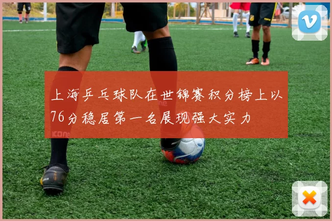 上海乒乓球队在世锦赛积分榜上以76分稳居第一名展现强大实力