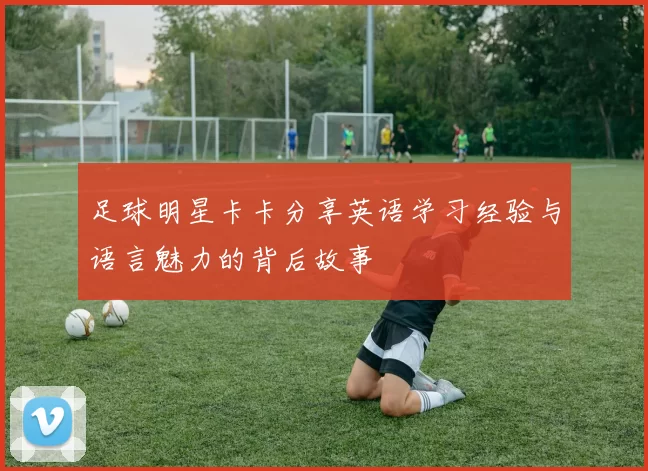 足球明星卡卡分享英语学习经验与语言魅力的背后故事