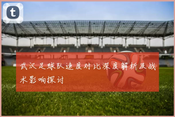 武汉足球队速度对比深度解析及战术影响探讨