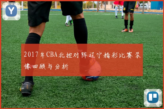 2017年CBA北控对阵辽宁精彩比赛录像回顾与分析