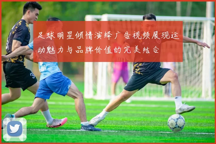 足球明星倾情演绎广告视频展现运动魅力与品牌价值的完美结合