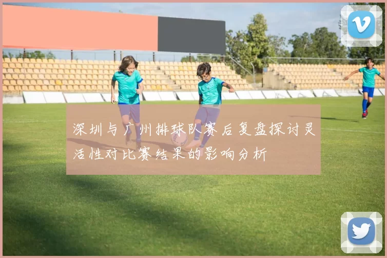 深圳与广州排球队赛后复盘探讨灵活性对比赛结果的影响分析
