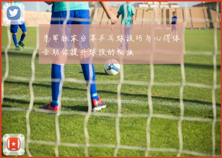李军独家分享乒乓球技巧与心得体会助你提升球技的秘诀