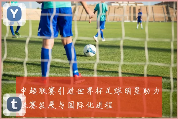 中超联赛引进世界杯足球明星助力联赛发展与国际化进程