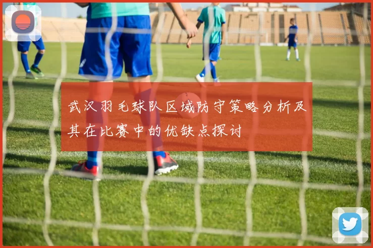 武汉羽毛球队区域防守策略分析及其在比赛中的优缺点探讨