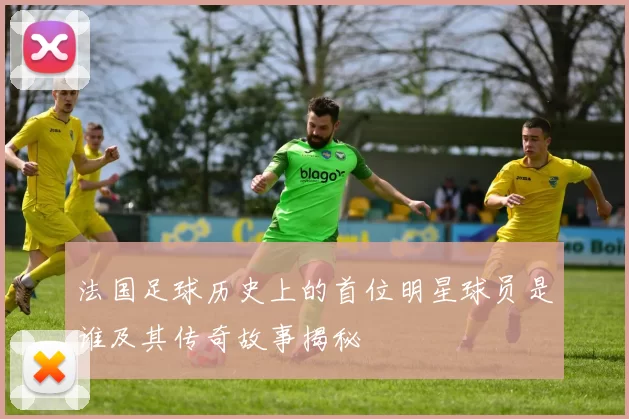 法国足球历史上的首位明星球员是谁及其传奇故事揭秘
