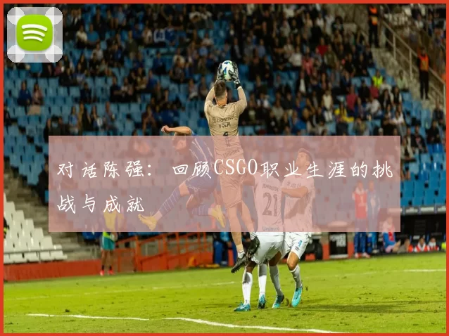 对话陈强：回顾CSGO职业生涯的挑战与成就