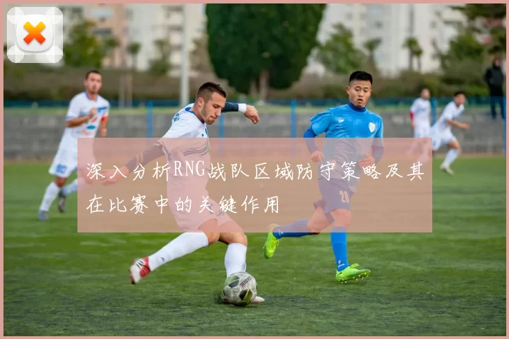 深入分析RNG战队区域防守策略及其在比赛中的关键作用