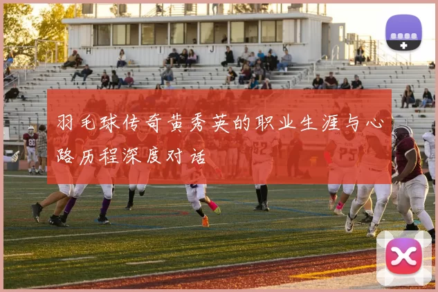 羽毛球传奇黄秀英的职业生涯与心路历程深度对话