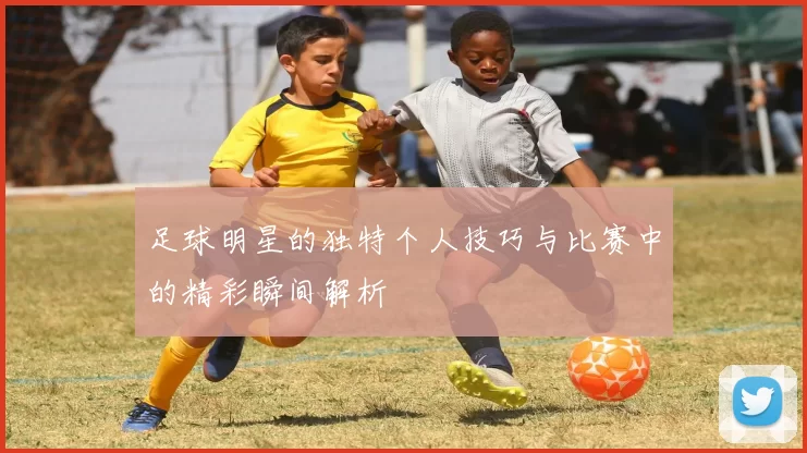 足球明星的独特个人技巧与比赛中的精彩瞬间解析