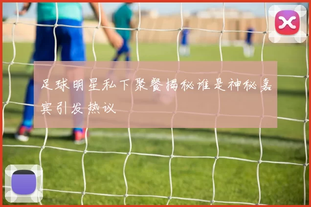 足球明星私下聚餐揭秘谁是神秘嘉宾引发热议