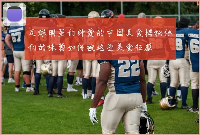 足球明星们钟爱的中国美食揭秘他们的味蕾如何被这些美食征服