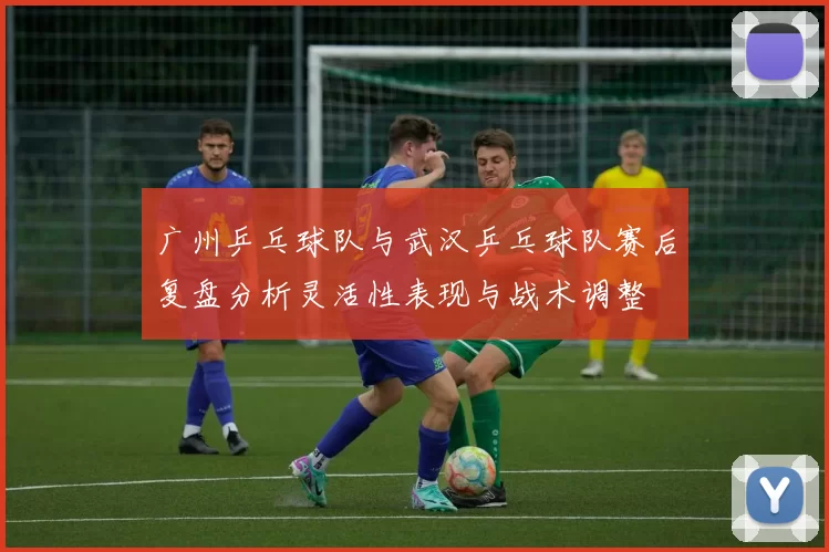 广州乒乓球队与武汉乒乓球队赛后复盘分析灵活性表现与战术调整