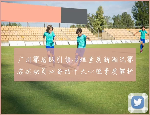 广州攀岩队引领心理素质新潮流攀岩运动员必备的十大心理素质解析