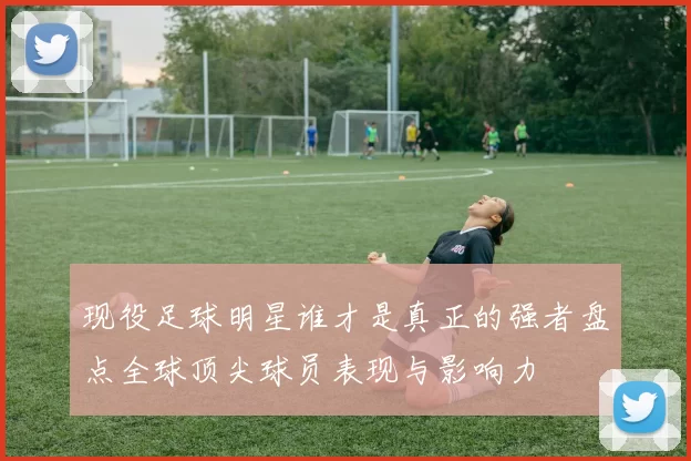 现役足球明星谁才是真正的强者盘点全球顶尖球员表现与影响力