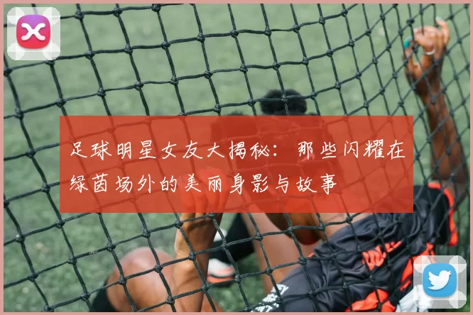 足球明星女友大揭秘：那些闪耀在绿茵场外的美丽身影与故事