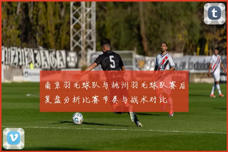 南京羽毛球队与杭州羽毛球队赛后复盘分析比赛节奏与战术对比