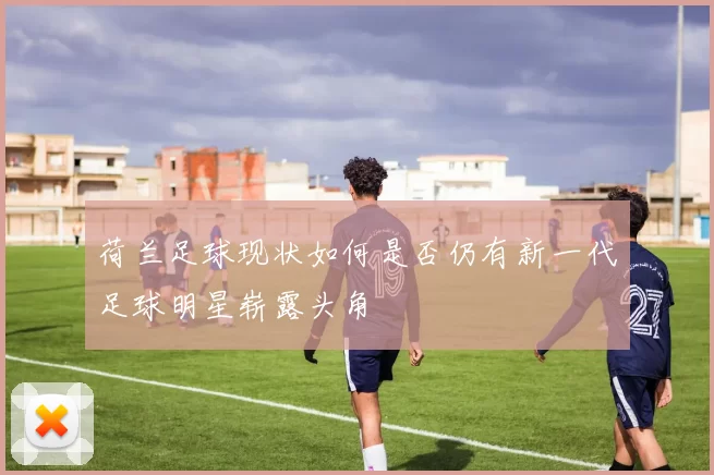 荷兰足球现状如何是否仍有新一代足球明星崭露头角