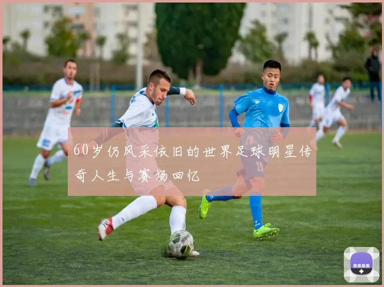 60岁仍风采依旧的世界足球明星传奇人生与赛场回忆