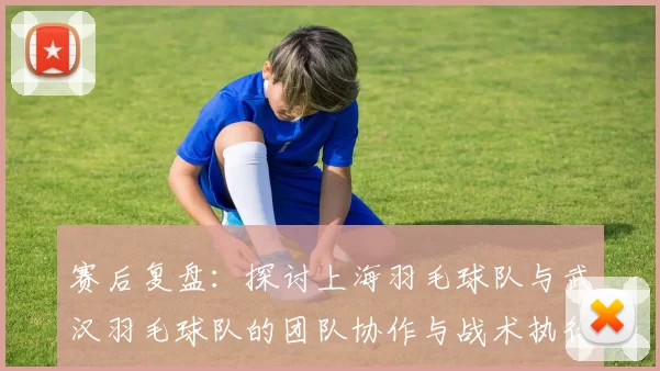赛后复盘：探讨上海羽毛球队与武汉羽毛球队的团队协作与战术执行