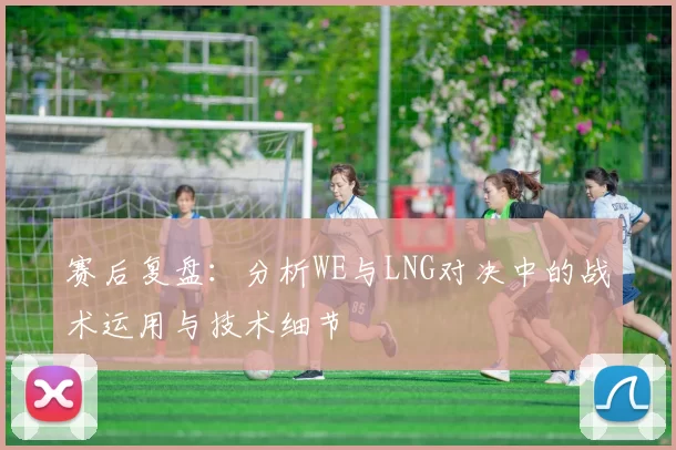 赛后复盘：分析WE与LNG对决中的战术运用与技术细节