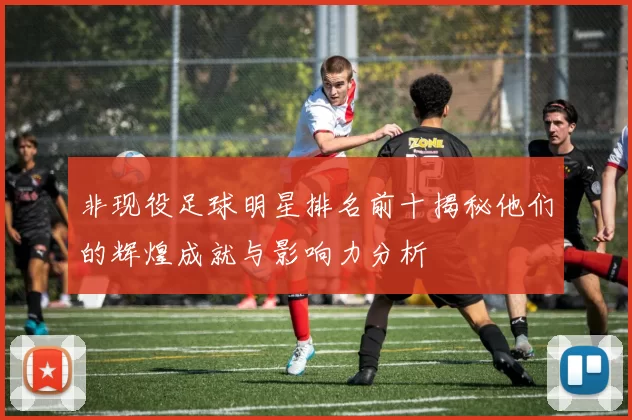 非现役足球明星排名前十揭秘他们的辉煌成就与影响力分析