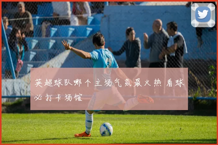 英超球队哪个主场气氛最火热 看球必打卡场馆