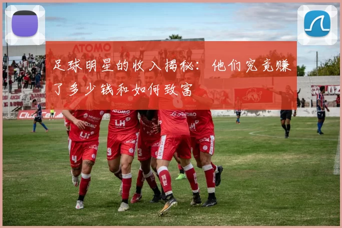 足球明星的收入揭秘：他们究竟赚了多少钱和如何致富