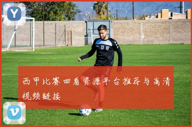 西甲比赛回看资源平台推荐与高清视频链接