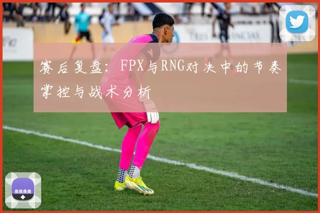 赛后复盘：FPX与RNG对决中的节奏掌控与战术分析