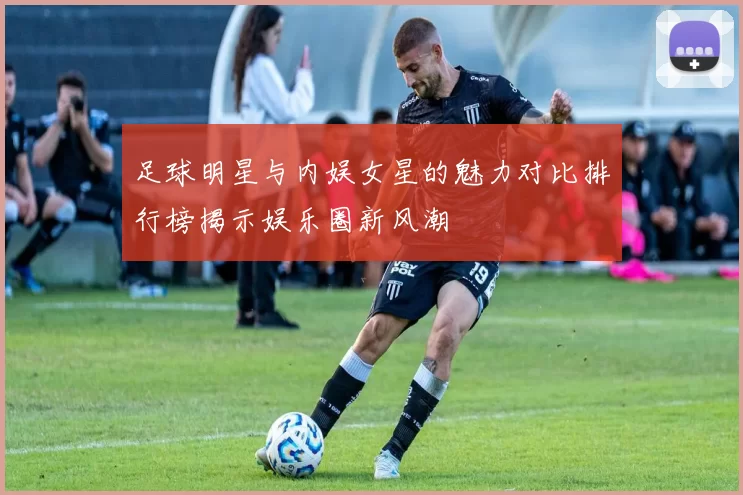 足球明星与内娱女星的魅力对比排行榜揭示娱乐圈新风潮