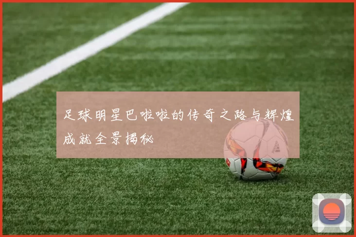 足球明星巴啦啦的传奇之路与辉煌成就全景揭秘